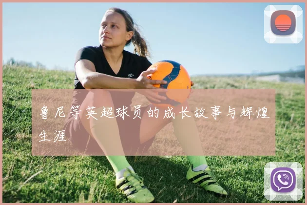 鲁尼等英超球员的成长故事与辉煌生涯