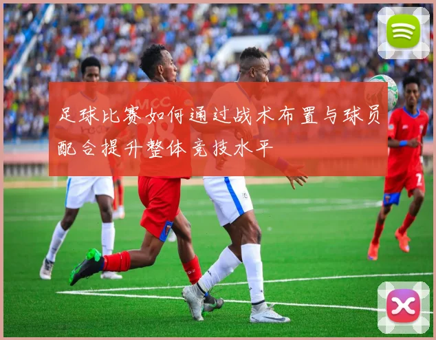 足球比赛如何通过战术布置与球员配合提升整体竞技水平