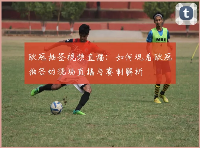 欧冠抽签视频直播：如何观看欧冠抽签的现场直播与赛制解析